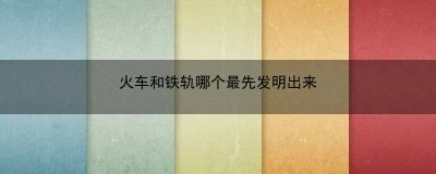 ​火车和铁轨哪个最先发明出来