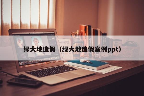 ​绿大地造假（绿大地造假案例ppt）
