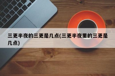 ​三更半夜三更是几点？三更半夜是指什么时辰？